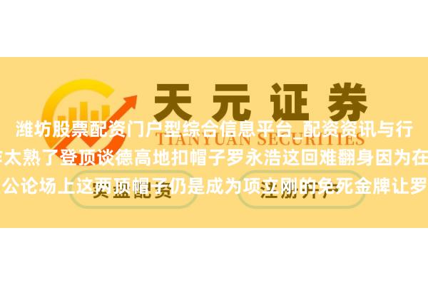 潍坊股票配资门户型综合信息平台_配资资讯与行情汇总 项立刚这波操作太熟了登顶谈德高地扣帽子罗永浩这回难翻身因为在公论场上这两顶帽子仍是成为项立刚的免死金牌让罗永浩难以反击令东谈主唏嘘