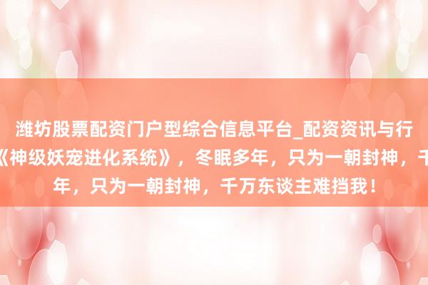 潍坊股票配资门户型综合信息平台_配资资讯与行情汇总 高光作品《神级妖宠进化系统》，冬眠多年，只为一朝封神，千万东谈主难挡我！