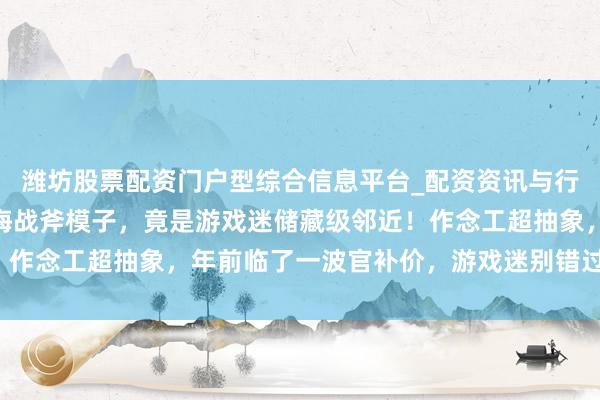 潍坊股票配资门户型综合信息平台_配资资讯与行情汇总 三角洲行为黑海战斧模子，竟是游戏迷储藏级邻近！作念工超抽象，年前临了一波官补价，游戏迷别错过，快开始！