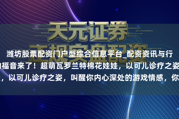 潍坊股票配资门户型综合信息平台_配资资讯与行情汇总 丧胆条约玩家的福音来了！超萌瓦罗兰特棉花娃娃，以可儿诊疗之姿，叫醒你内心深处的游戏情感，你能拒绝吗
