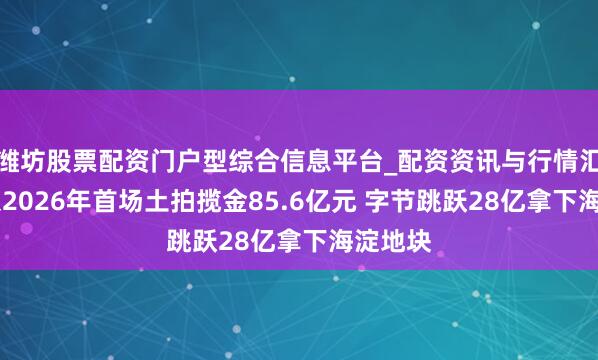 潍坊股票配资门户型综合信息平台_配资资讯与行情汇总 北京2026年首场土拍揽金85.6亿元 字节跳跃28亿拿下海淀地块