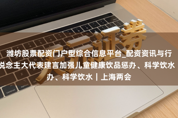 潍坊股票配资门户型综合信息平台_配资资讯与行情汇总 东说念主大代表建言加强儿童健康饮品惩办、科学饮水｜上海两会