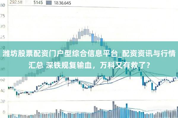 潍坊股票配资门户型综合信息平台_配资资讯与行情汇总 深铁规复输血，万科又有救了？