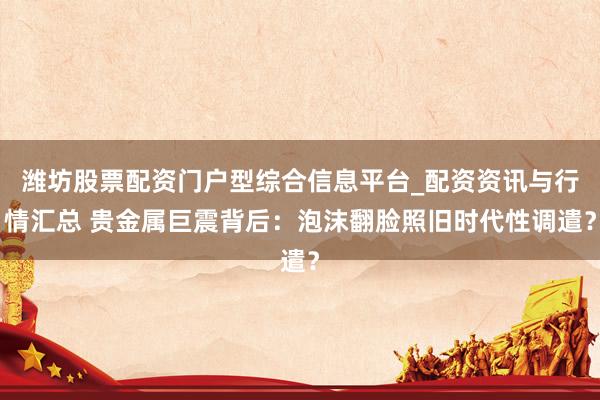 潍坊股票配资门户型综合信息平台_配资资讯与行情汇总 贵金属巨震背后：泡沫翻脸照旧时代性调遣？