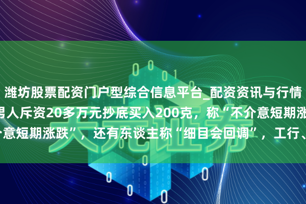 潍坊股票配资门户型综合信息平台_配资资讯与行情汇总 金价大跳水后，男人斥资20多万元抄底买入200克，称“不介意短期涨跌”，还有东谈主称“细目会回调”，工行、农行、交行公告