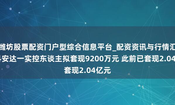 潍坊股票配资门户型综合信息平台_配资资讯与行情汇总 科安达一实控东谈主拟套现9200万元 此前已套现2.04亿元
