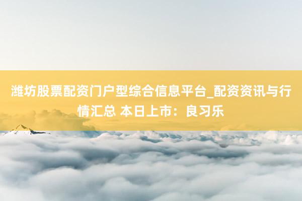 潍坊股票配资门户型综合信息平台_配资资讯与行情汇总 本日上市：良习乐