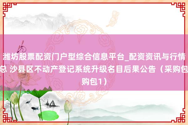 潍坊股票配资门户型综合信息平台_配资资讯与行情汇总 沙县区不动产登记系统升级名目后果公告（采购包1）
