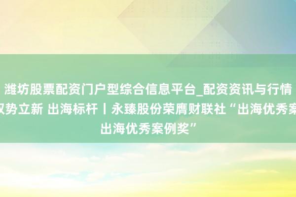 潍坊股票配资门户型综合信息平台_配资资讯与行情汇总 驭势立新 出海标杆丨永臻股份荣膺财联社“出海优秀案例奖”
