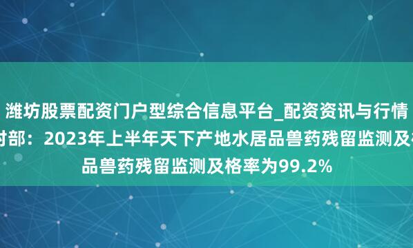 潍坊股票配资门户型综合信息平台_配资资讯与行情汇总 农业农村部：2023年上半年天下产地水居品兽药残留监测及格率为99.2%