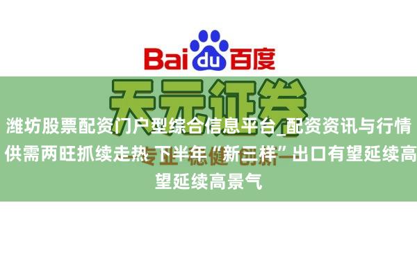 潍坊股票配资门户型综合信息平台_配资资讯与行情汇总 供需两旺抓续走热 下半年“新三样”出口有望延续高景气