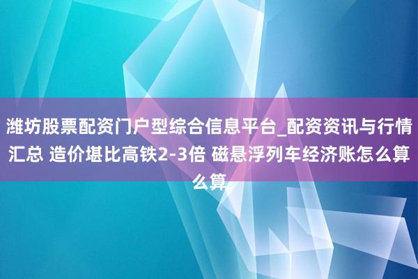 潍坊股票配资门户型综合信息平台_配资资讯与行情汇总 造价堪比高铁2-3倍 磁悬浮列车经济账怎么算