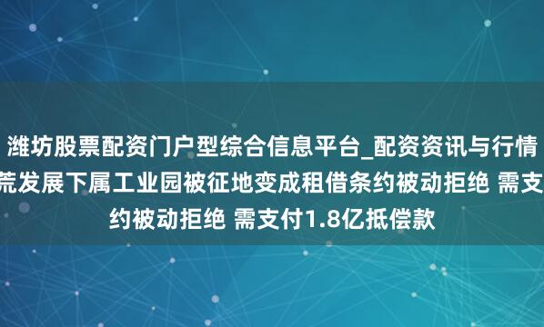 潍坊股票配资门户型综合信息平台_配资资讯与行情汇总 新城市开荒发展下属工业园被征地变成租借条约被动拒绝 需支付1.8亿抵偿款