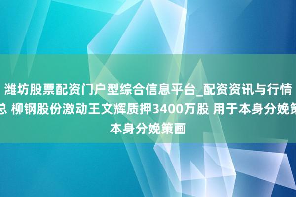 潍坊股票配资门户型综合信息平台_配资资讯与行情汇总 柳钢股份激动王文辉质押3400万股 用于本身分娩策画