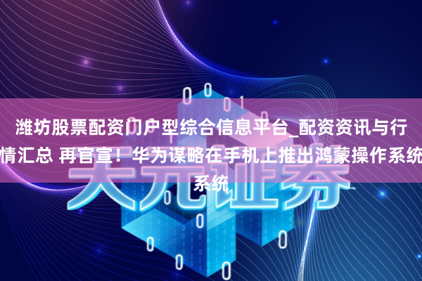 潍坊股票配资门户型综合信息平台_配资资讯与行情汇总 再官宣！华为谋略在手机上推出鸿蒙操作系统