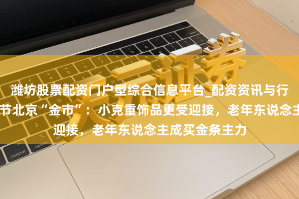 潍坊股票配资门户型综合信息平台_配资资讯与行情汇总 实探春节北京“金市”：小克重饰品更受迎接，老年东说念主成买金条主力