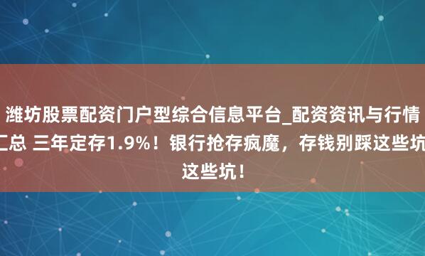 潍坊股票配资门户型综合信息平台_配资资讯与行情汇总 三年定存1.9%！银行抢存疯魔，存钱别踩这些坑！