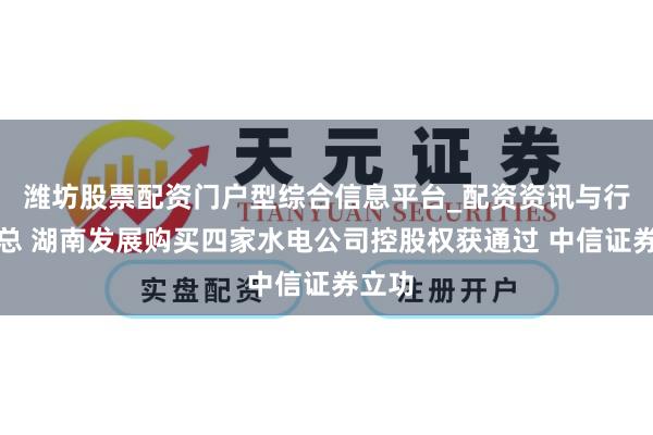 潍坊股票配资门户型综合信息平台_配资资讯与行情汇总 湖南发展购买四家水电公司控股权获通过 中信证券立功