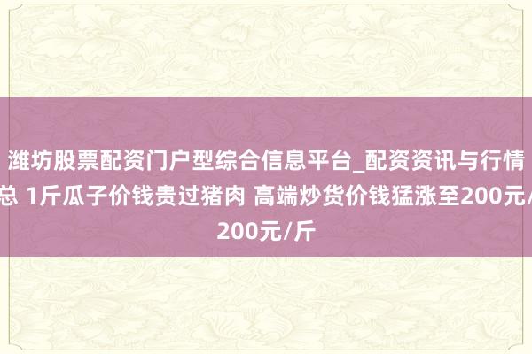潍坊股票配资门户型综合信息平台_配资资讯与行情汇总 1斤瓜子价钱贵过猪肉 高端炒货价钱猛涨至200元/斤