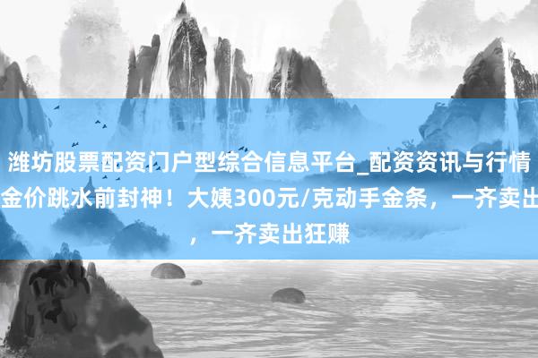 潍坊股票配资门户型综合信息平台_配资资讯与行情汇总 金价跳水前封神！大姨300元/克动手金条，一齐卖出狂赚