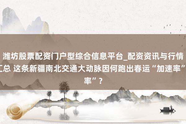 潍坊股票配资门户型综合信息平台_配资资讯与行情汇总 这条新疆南北交通大动脉因何跑出春运“加速率”？