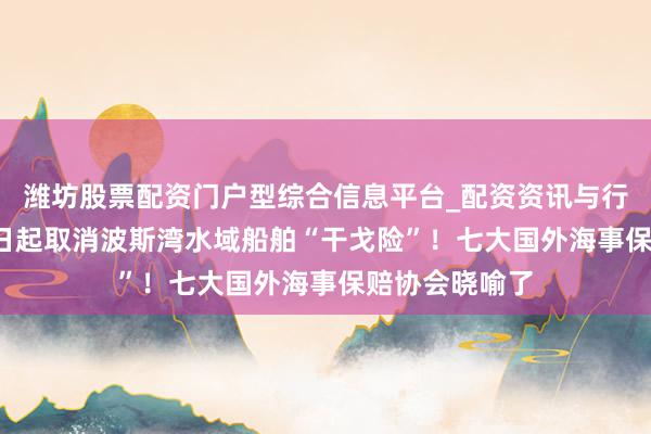潍坊股票配资门户型综合信息平台_配资资讯与行情汇总 3月5日起取消波斯湾水域船舶“干戈险”！七大国外海事保赔协会晓喻了