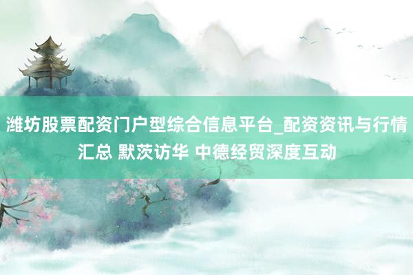 潍坊股票配资门户型综合信息平台_配资资讯与行情汇总 默茨访华 中德经贸深度互动