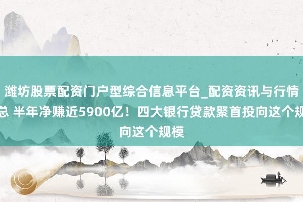 潍坊股票配资门户型综合信息平台_配资资讯与行情汇总 半年净赚近5900亿！四大银行贷款聚首投向这个规模