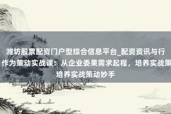 潍坊股票配资门户型综合信息平台_配资资讯与行情汇总 作为策动实战课：从企业委果需求起程，培养实战策动妙手