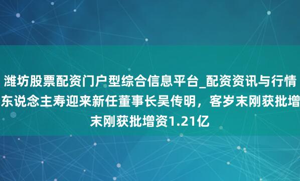 潍坊股票配资门户型综合信息平台_配资资讯与行情汇总 国富东说念主寿迎来新任董事长吴传明，客岁末刚获批增资1.21亿