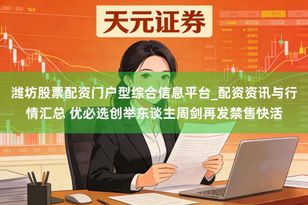 潍坊股票配资门户型综合信息平台_配资资讯与行情汇总 优必选创举东谈主周剑再发禁售快活