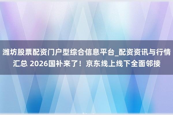 潍坊股票配资门户型综合信息平台_配资资讯与行情汇总 2026国补来了！京东线上线下全面邻接