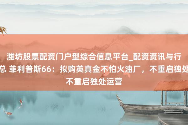 潍坊股票配资门户型综合信息平台_配资资讯与行情汇总 菲利普斯66：拟购英真金不怕火油厂，不重启独处运营