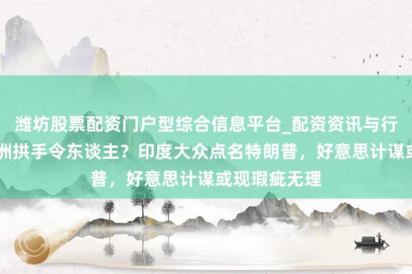 潍坊股票配资门户型综合信息平台_配资资讯与行情汇总 把亚洲拱手令东谈主?印度大众点名特朗普,好意思计谋或现瑕疵无理