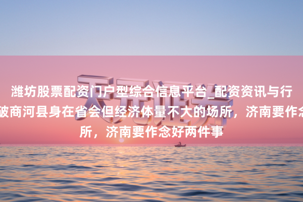 潍坊股票配资门户型综合信息平台_配资资讯与行情汇总 冲破商河县身在省会但经济体量不大的场所，济南要作念好两件事